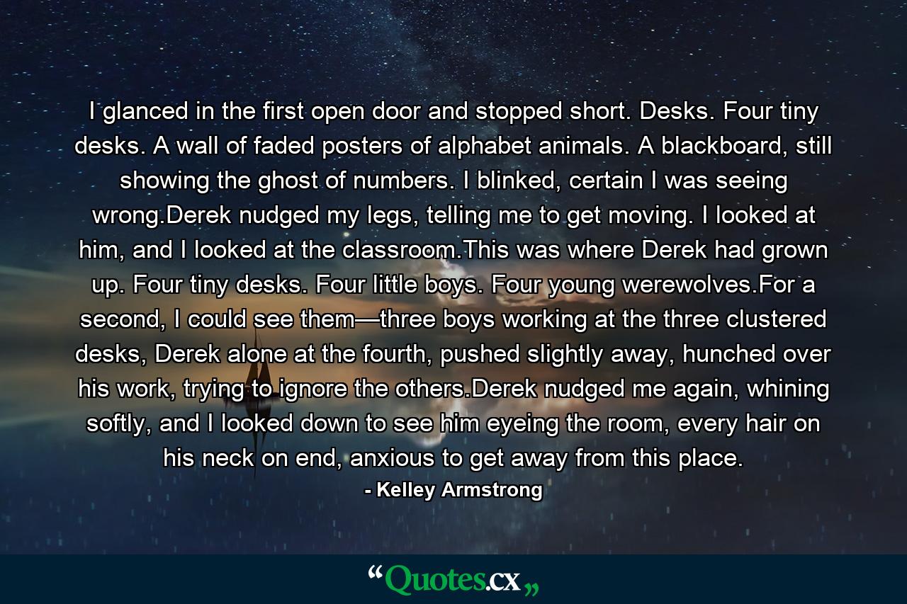 I glanced in the first open door and stopped short. Desks. Four tiny desks. A wall of faded posters of alphabet animals. A blackboard, still showing the ghost of numbers. I blinked, certain I was seeing wrong.Derek nudged my legs, telling me to get moving. I looked at him, and I looked at the classroom.This was where Derek had grown up. Four tiny desks. Four little boys. Four young werewolves.For a second, I could see them—three boys working at the three clustered desks, Derek alone at the fourth, pushed slightly away, hunched over his work, trying to ignore the others.Derek nudged me again, whining softly, and I looked down to see him eyeing the room, every hair on his neck on end, anxious to get away from this place. - Quote by Kelley Armstrong