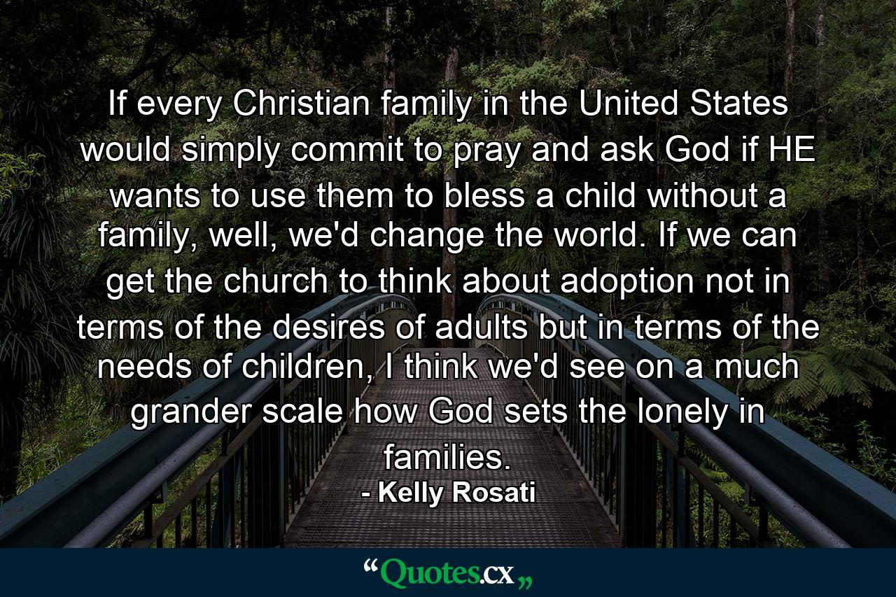 If every Christian family in the United States would simply commit to pray and ask God if HE wants to use them to bless a child without a family, well, we'd change the world. If we can get the church to think about adoption not in terms of the desires of adults but in terms of the needs of children, I think we'd see on a much grander scale how God sets the lonely in families. - Quote by Kelly Rosati