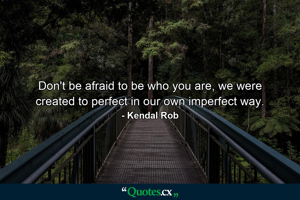 Don't be afraid to be who you are, we were created to perfect in our own imperfect way. - Quote by Kendal Rob