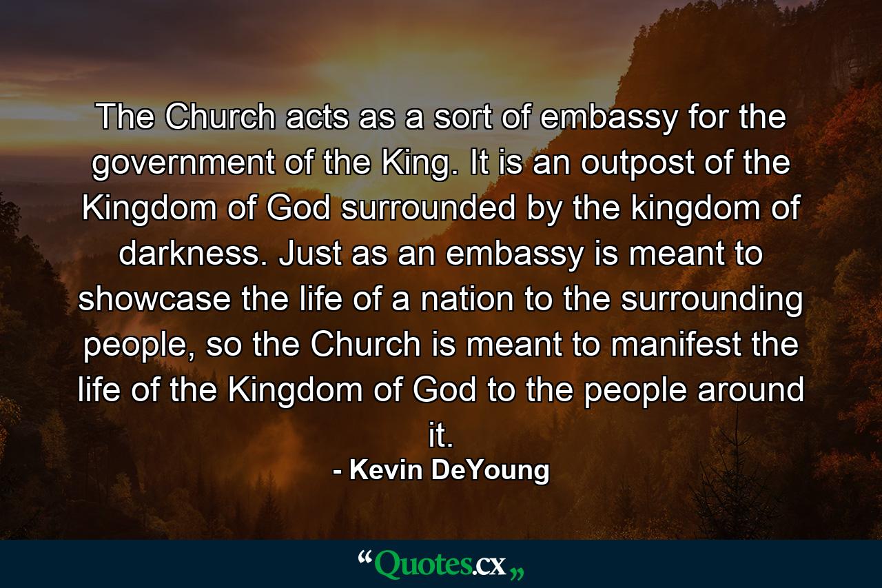 The Church acts as a sort of embassy for the government of the King. It is an outpost of the Kingdom of God surrounded by the kingdom of darkness. Just as an embassy is meant to showcase the life of a nation to the surrounding people, so the Church is meant to manifest the life of the Kingdom of God to the people around it. - Quote by Kevin DeYoung