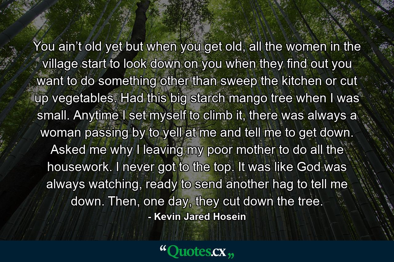 You ain’t old yet but when you get old, all the women in the village start to look down on you when they find out you want to do something other than sweep the kitchen or cut up vegetables. Had this big starch mango tree when I was small. Anytime I set myself to climb it, there was always a woman passing by to yell at me and tell me to get down. Asked me why I leaving my poor mother to do all the housework. I never got to the top. It was like God was always watching, ready to send another hag to tell me down. Then, one day, they cut down the tree. - Quote by Kevin Jared Hosein