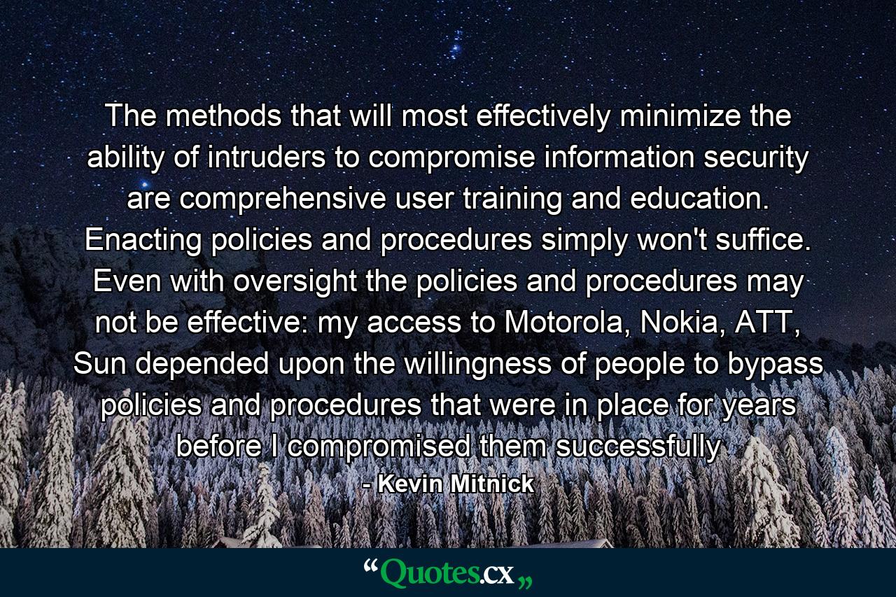 The methods that will most effectively minimize the ability of intruders to compromise information security are comprehensive user training and education. Enacting policies and procedures simply won't suffice. Even with oversight the policies and procedures may not be effective: my access to Motorola, Nokia, ATT, Sun depended upon the willingness of people to bypass policies and procedures that were in place for years before I compromised them successfully - Quote by Kevin Mitnick