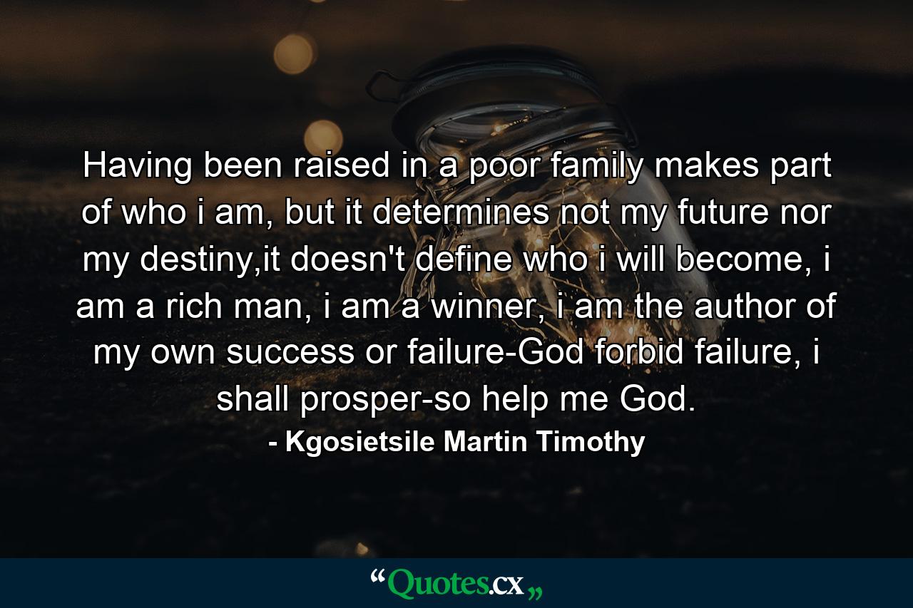 Having been raised in a poor family makes part of who i am, but it determines not my future nor my destiny,it doesn't define who i will become, i am a rich man, i am a winner, i am the author of my own success or failure-God forbid failure, i shall prosper-so help me God. - Quote by Kgosietsile Martin Timothy