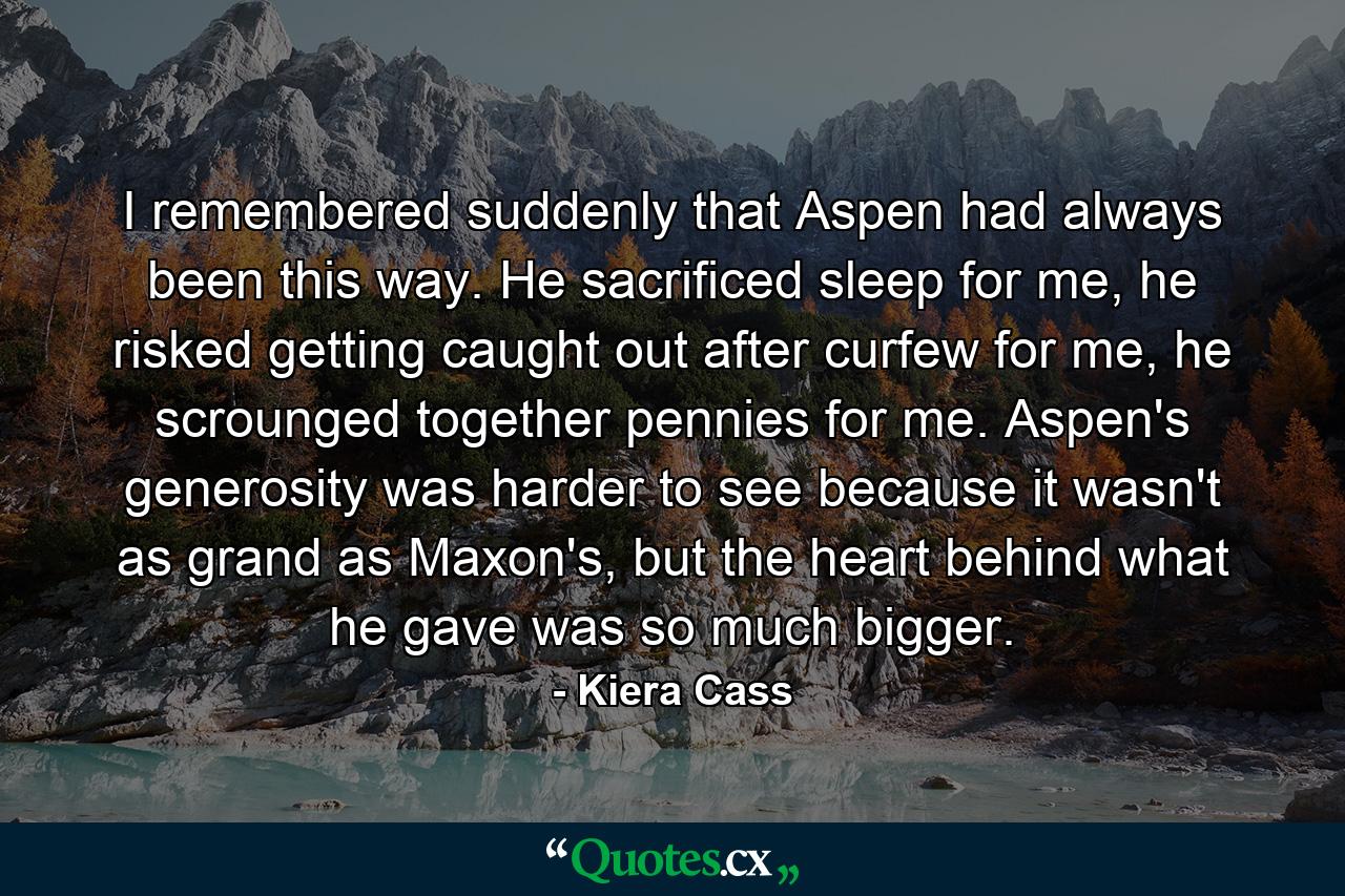 I remembered suddenly that Aspen had always been this way. He sacrificed sleep for me, he risked getting caught out after curfew for me, he scrounged together pennies for me. Aspen's generosity was harder to see because it wasn't as grand as Maxon's, but the heart behind what he gave was so much bigger. - Quote by Kiera Cass