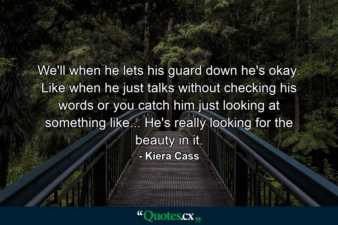 We'll when he lets his guard down he's okay. Like when he just talks without checking his words or you catch him just looking at something like... He's really looking for the beauty in it. - Quote by Kiera Cass