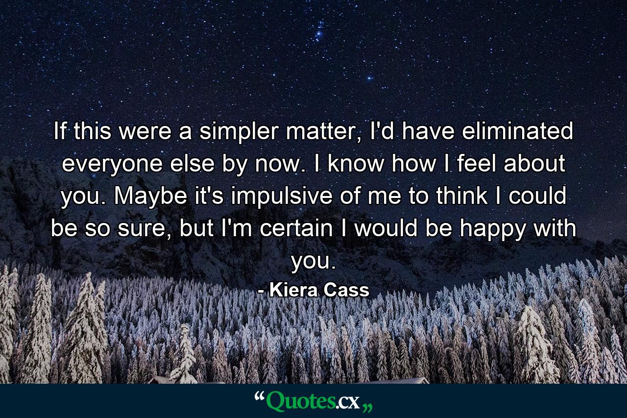 If this were a simpler matter, I'd have eliminated everyone else by now. I know how I feel about you. Maybe it's impulsive of me to think I could be so sure, but I'm certain I would be happy with you. - Quote by Kiera Cass