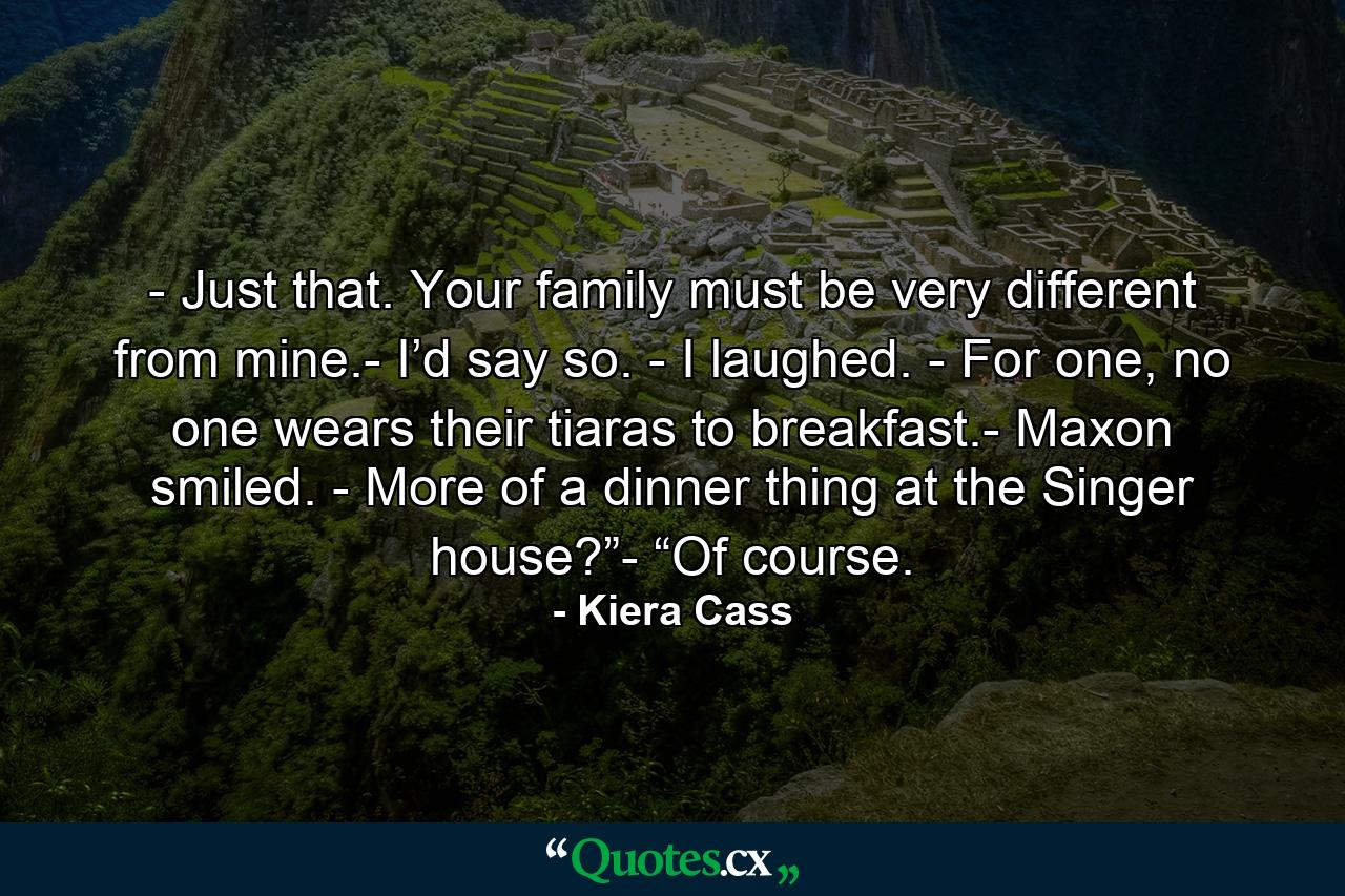 - Just that. Your family must be very different from mine.- I’d say so. - I laughed. - For one, no one wears their tiaras to breakfast.- Maxon smiled. - More of a dinner thing at the Singer house?”- “Of course. - Quote by Kiera Cass