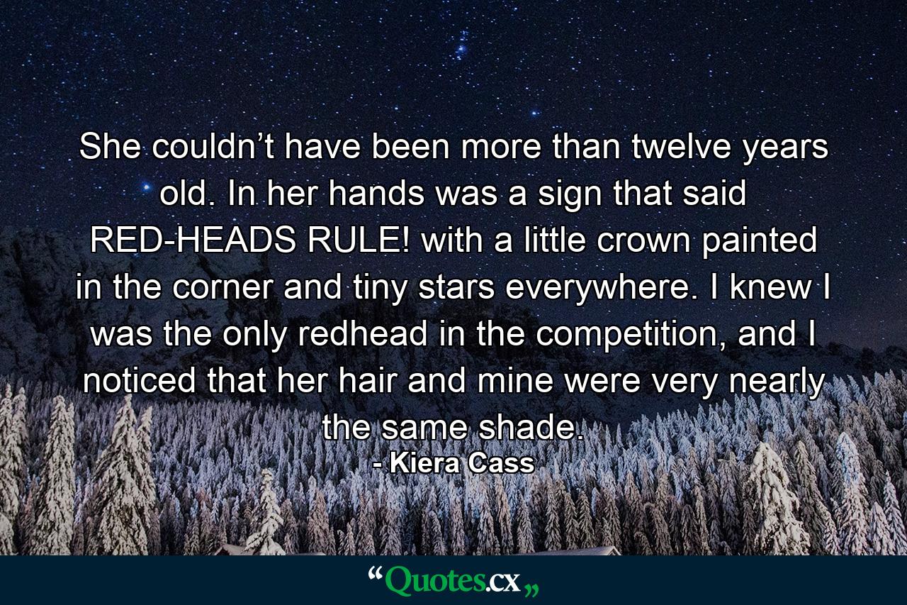 She couldn’t have been more than twelve years old. In her hands was a sign that said RED-HEADS RULE! with a little crown painted in the corner and tiny stars everywhere. I knew I was the only redhead in the competition, and I noticed that her hair and mine were very nearly the same shade. - Quote by Kiera Cass