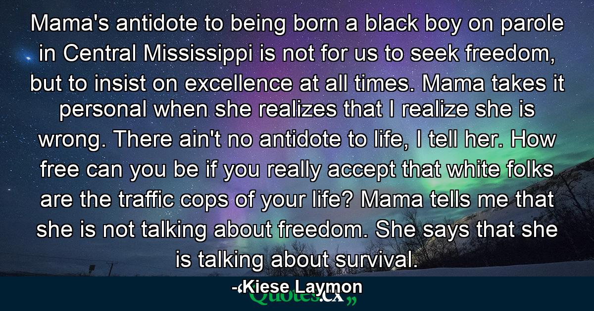 Mama's antidote to being born a black boy on parole in Central Mississippi is not for us to seek freedom, but to insist on excellence at all times. Mama takes it personal when she realizes that I realize she is wrong. There ain't no antidote to life, I tell her. How free can you be if you really accept that white folks are the traffic cops of your life? Mama tells me that she is not talking about freedom. She says that she is talking about survival. - Quote by Kiese Laymon