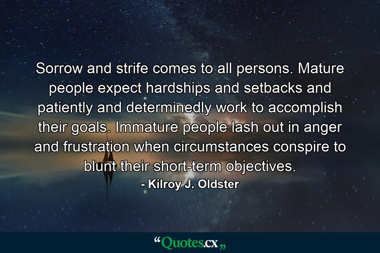 Sorrow and strife comes to all persons. Mature people expect hardships and setbacks and patiently and determinedly work to accomplish their goals. Immature people lash out in anger and frustration when circumstances conspire to blunt their short-term objectives. - Quote by Kilroy J. Oldster