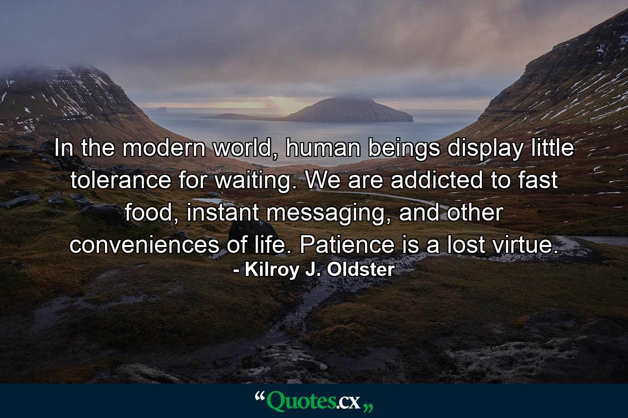 In the modern world, human beings display little tolerance for waiting. We are addicted to fast food, instant messaging, and other conveniences of life. Patience is a lost virtue. - Quote by Kilroy J. Oldster