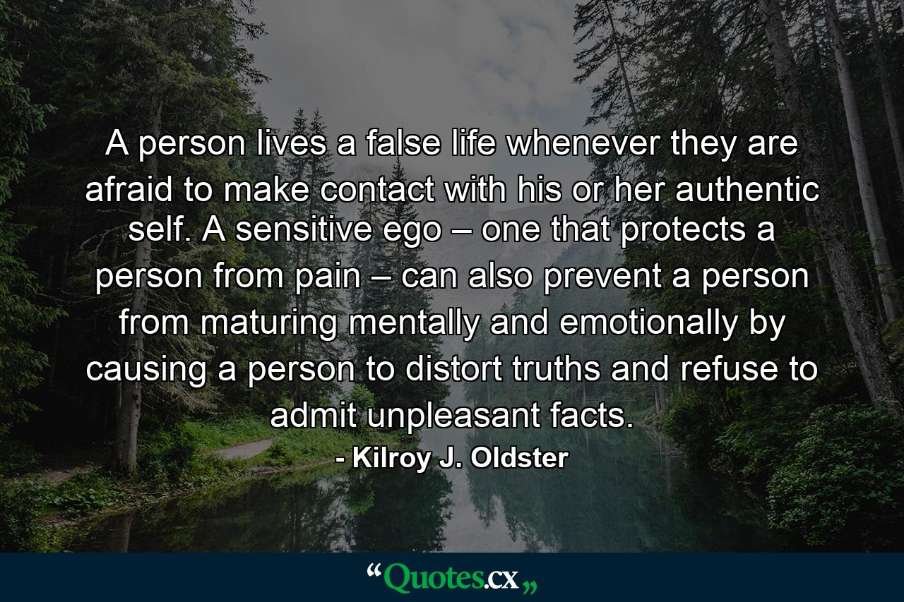 A person lives a false life whenever they are afraid to make contact with his or her authentic self. A sensitive ego – one that protects a person from pain – can also prevent a person from maturing mentally and emotionally by causing a person to distort truths and refuse to admit unpleasant facts. - Quote by Kilroy J. Oldster