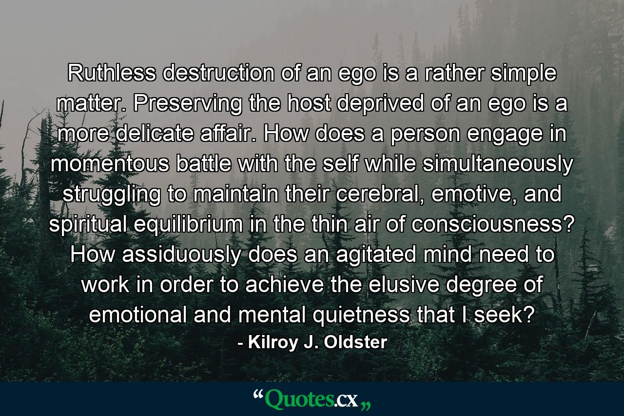 Ruthless destruction of an ego is a rather simple matter. Preserving the host deprived of an ego is a more delicate affair. How does a person engage in momentous battle with the self while simultaneously struggling to maintain their cerebral, emotive, and spiritual equilibrium in the thin air of consciousness? How assiduously does an agitated mind need to work in order to achieve the elusive degree of emotional and mental quietness that I seek? - Quote by Kilroy J. Oldster