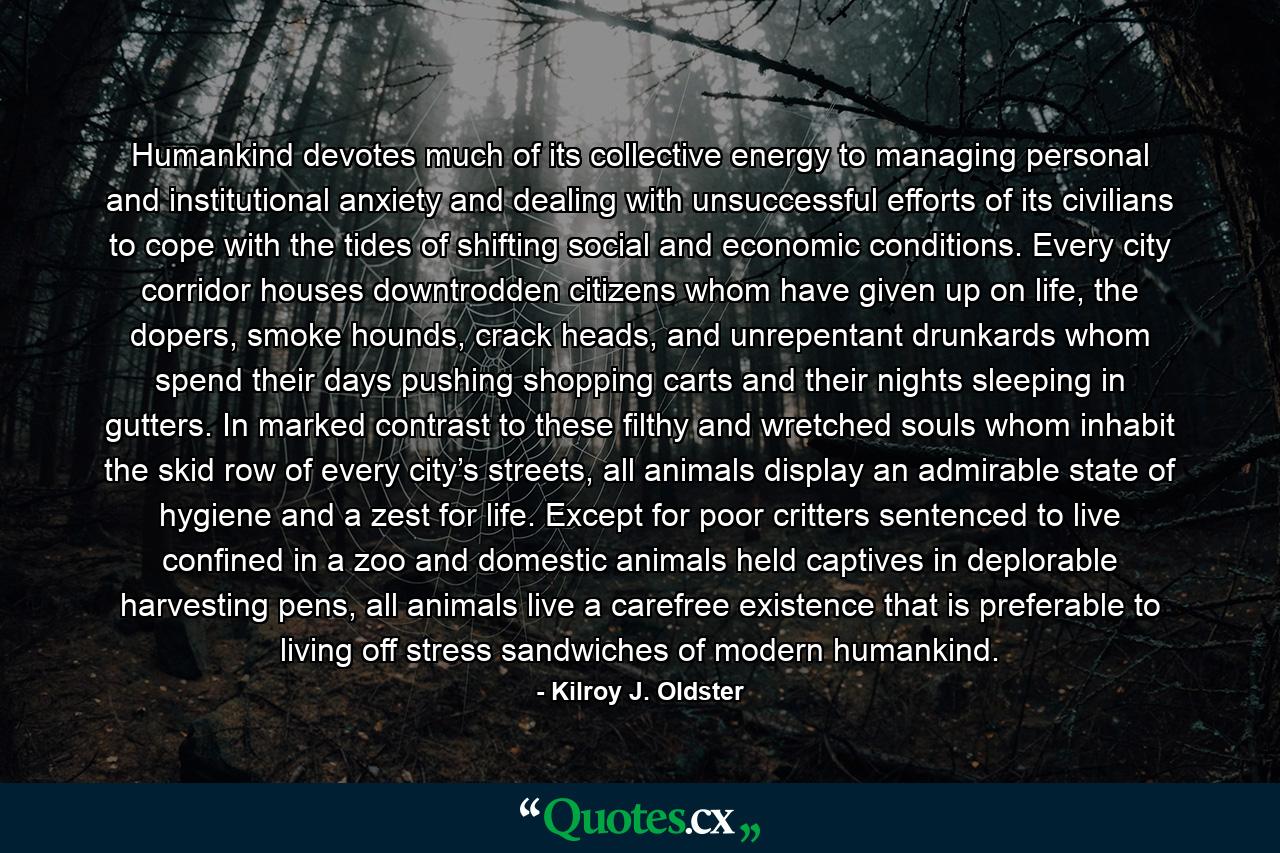 Humankind devotes much of its collective energy to managing personal and institutional anxiety and dealing with unsuccessful efforts of its civilians to cope with the tides of shifting social and economic conditions. Every city corridor houses downtrodden citizens whom have given up on life, the dopers, smoke hounds, crack heads, and unrepentant drunkards whom spend their days pushing shopping carts and their nights sleeping in gutters. In marked contrast to these filthy and wretched souls whom inhabit the skid row of every city’s streets, all animals display an admirable state of hygiene and a zest for life. Except for poor critters sentenced to live confined in a zoo and domestic animals held captives in deplorable harvesting pens, all animals live a carefree existence that is preferable to living off stress sandwiches of modern humankind. - Quote by Kilroy J. Oldster