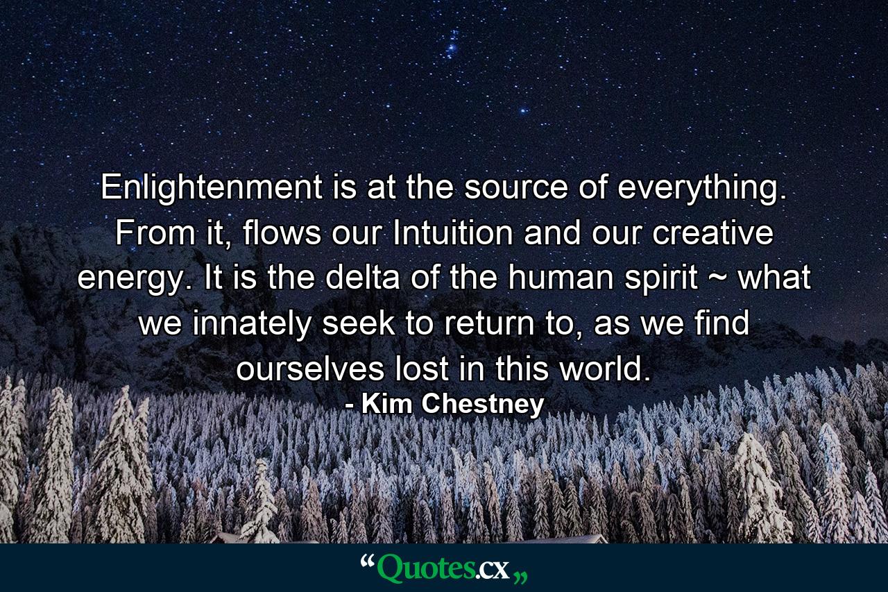 Enlightenment is at the source of everything. From it, flows our Intuition and our creative energy. It is the delta of the human spirit ~ what we innately seek to return to, as we find ourselves lost in this world. - Quote by Kim Chestney