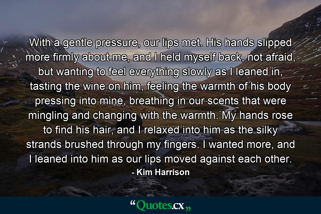 With a gentle pressure, our lips met. His hands slipped more firmly about me, and I held myself back, not afraid, but wanting to feel everything slowly as I leaned in, tasting the wine on him, feeling the warmth of his body pressing into mine, breathing in our scents that were mingling and changing with the warmth. My hands rose to find his hair, and I relaxed into him as the silky strands brushed through my fingers. I wanted more, and I leaned into him as our lips moved against each other. - Quote by Kim Harrison