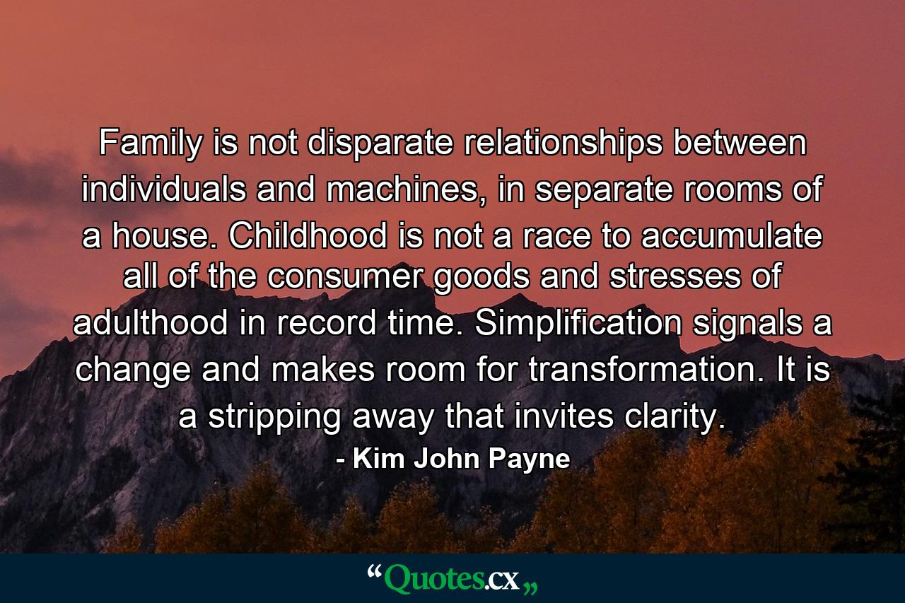 Family is not disparate relationships between individuals and machines, in separate rooms of a house. Childhood is not a race to accumulate all of the consumer goods and stresses of adulthood in record time. Simplification signals a change and makes room for transformation. It is a stripping away that invites clarity. - Quote by Kim John Payne