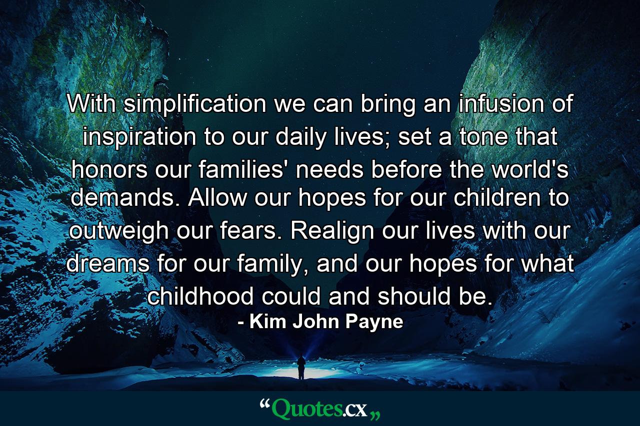 With simplification we can bring an infusion of inspiration to our daily lives; set a tone that honors our families' needs before the world's demands. Allow our hopes for our children to outweigh our fears. Realign our lives with our dreams for our family, and our hopes for what childhood could and should be. - Quote by Kim John Payne