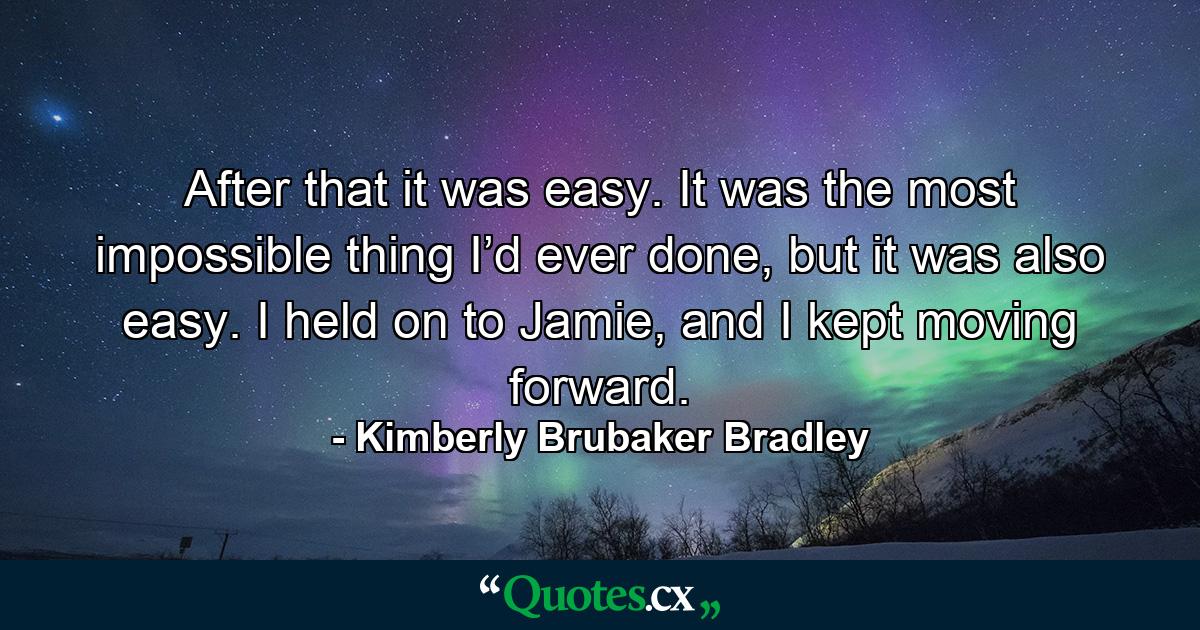 After that it was easy. It was the most impossible thing I’d ever done, but it was also easy. I held on to Jamie, and I kept moving forward. - Quote by Kimberly Brubaker Bradley