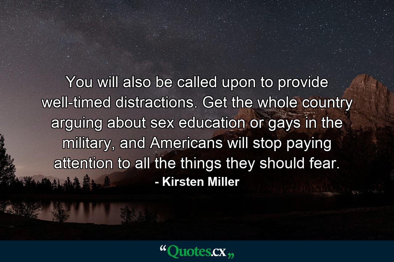 You will also be called upon to provide well-timed distractions. Get the whole country arguing about sex education or gays in the military, and Americans will stop paying attention to all the things they should fear. - Quote by Kirsten Miller