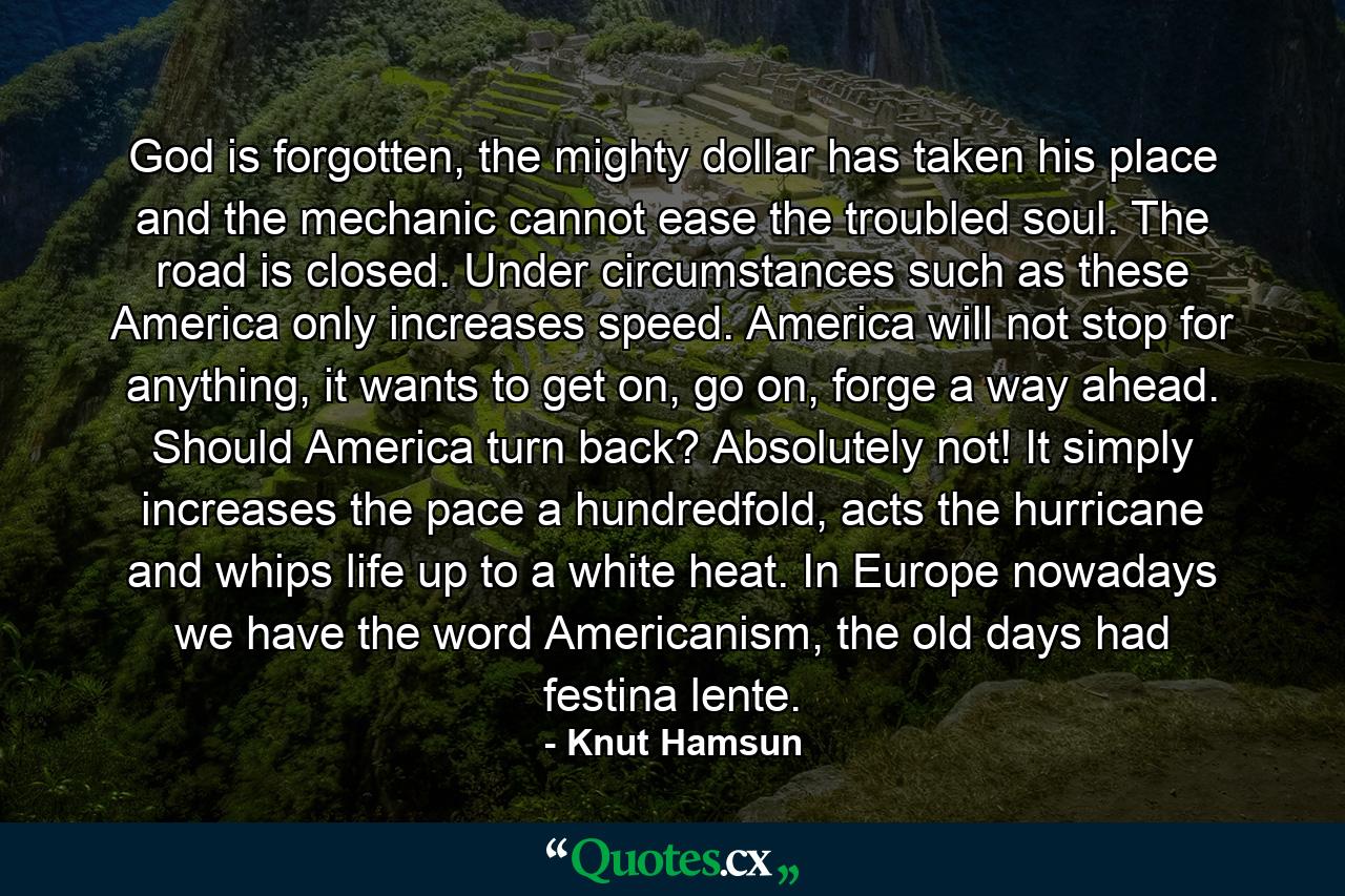 God is forgotten, the mighty dollar has taken his place and the mechanic cannot ease the troubled soul. The road is closed. Under circumstances such as these America only increases speed. America will not stop for anything, it wants to get on, go on, forge a way ahead. Should America turn back? Absolutely not! It simply increases the pace a hundredfold, acts the hurricane and whips life up to a white heat. In Europe nowadays we have the word Americanism, the old days had festina lente. - Quote by Knut Hamsun