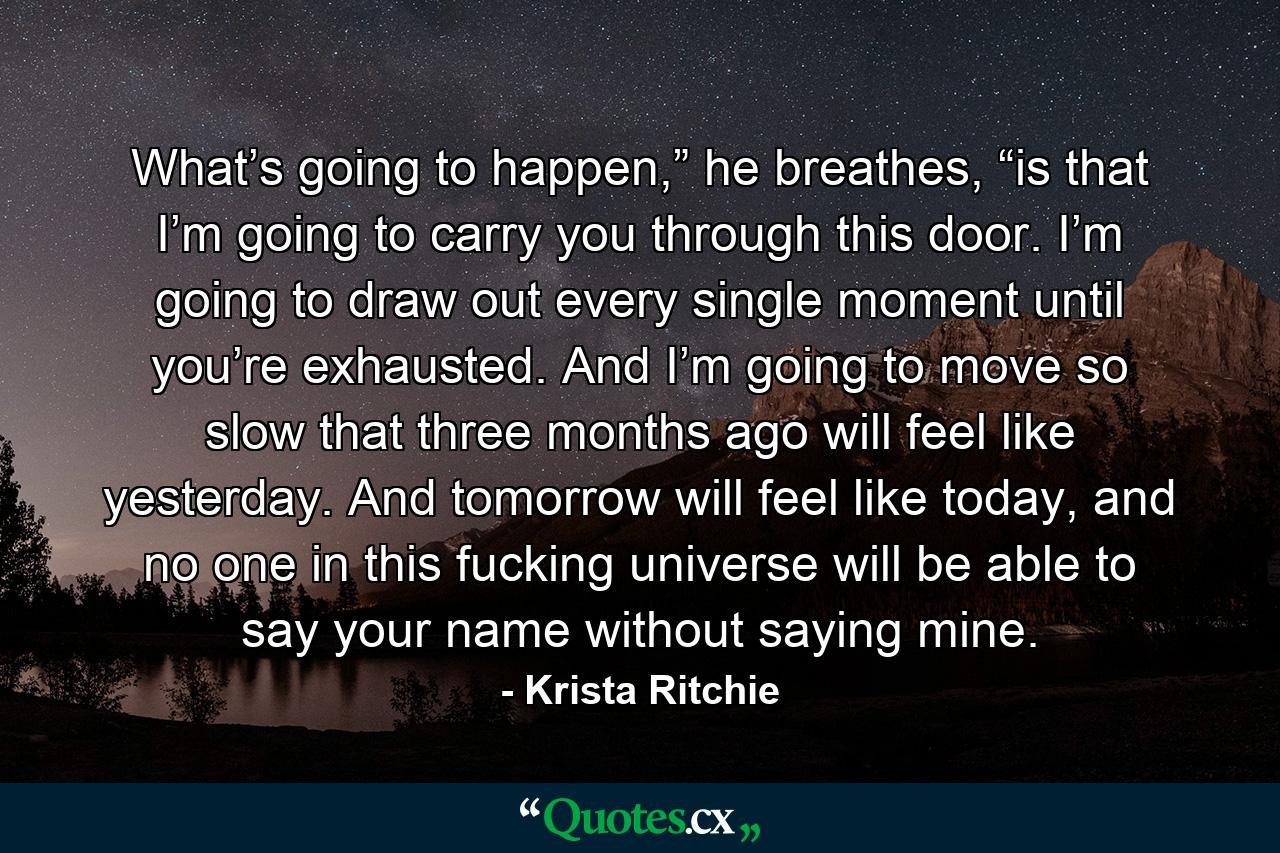 What’s going to happen,” he breathes, “is that I’m going to carry you through this door. I’m going to draw out every single moment until you’re exhausted. And I’m going to move so slow that three months ago will feel like yesterday. And tomorrow will feel like today, and no one in this fucking universe will be able to say your name without saying mine. - Quote by Krista Ritchie