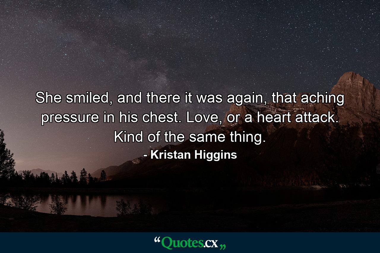 She smiled, and there it was again, that aching pressure in his chest. Love, or a heart attack. Kind of the same thing. - Quote by Kristan Higgins