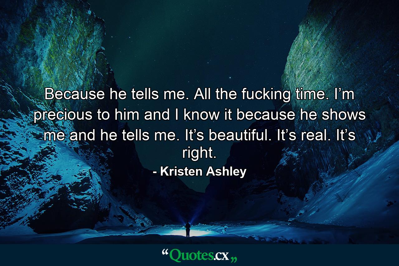 Because he tells me. All the fucking time. I’m precious to him and I know it because he shows me and he tells me. It’s beautiful. It’s real. It’s right. - Quote by Kristen Ashley