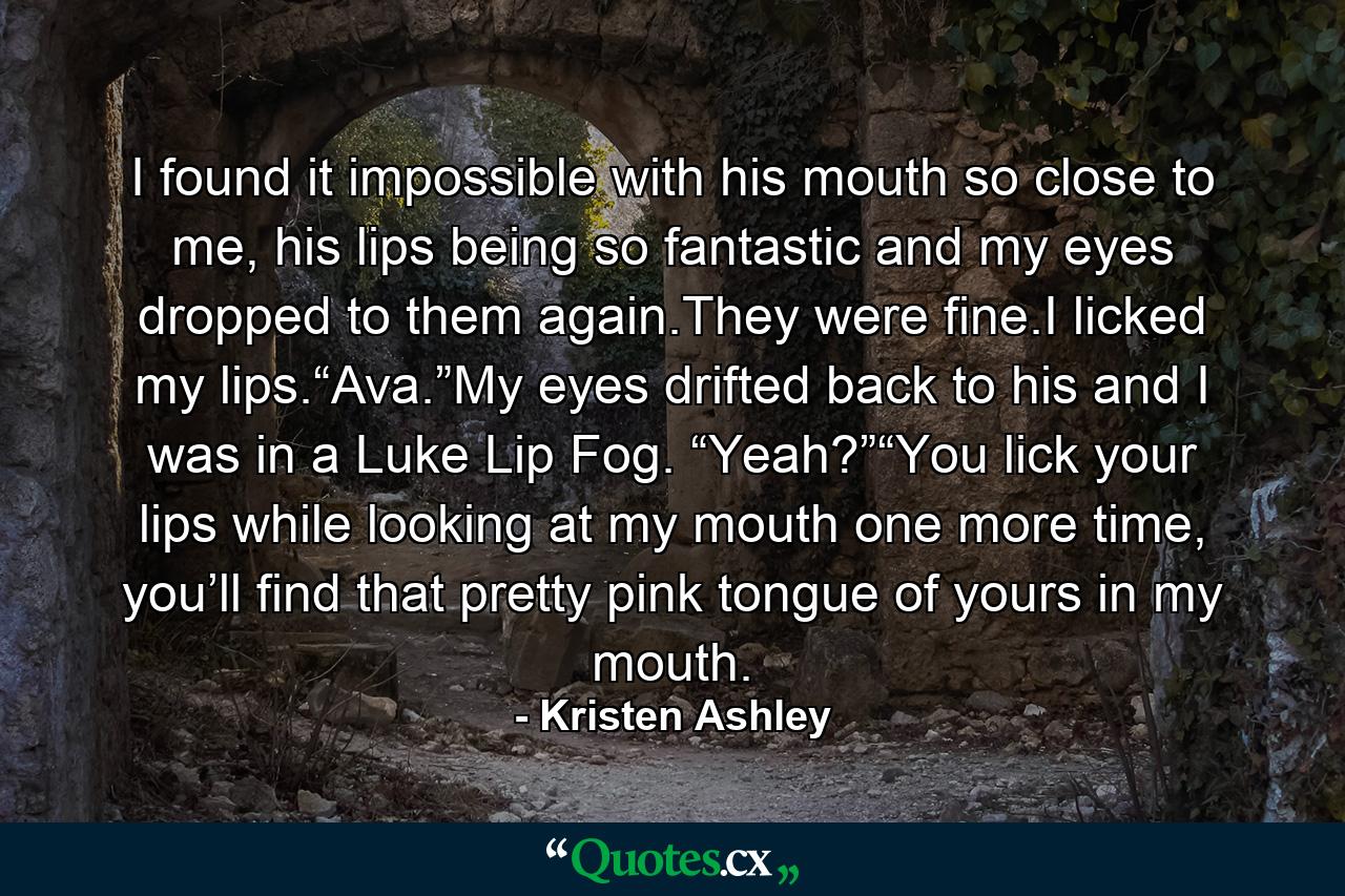 I found it impossible with his mouth so close to me, his lips being so fantastic and my eyes dropped to them again.They were fine.I licked my lips.“Ava.”My eyes drifted back to his and I was in a Luke Lip Fog. “Yeah?”“You lick your lips while looking at my mouth one more time, you’ll find that pretty pink tongue of yours in my mouth. - Quote by Kristen Ashley