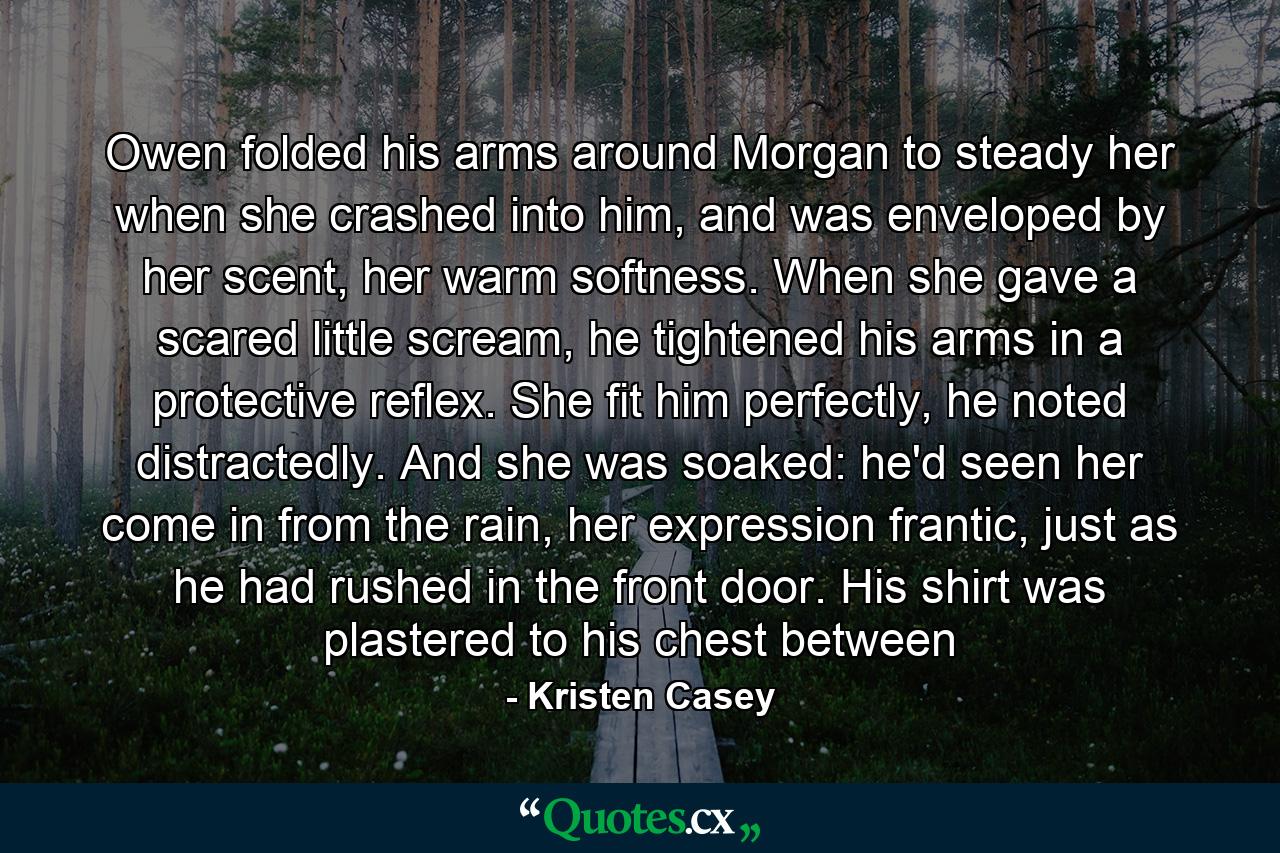 Owen folded his arms around Morgan to steady her when she crashed into him, and was enveloped by her scent, her warm softness. When she gave a scared little scream, he tightened his arms in a protective reflex. She fit him perfectly, he noted distractedly. And she was soaked: he'd seen her come in from the rain, her expression frantic, just as he had rushed in the front door. His shirt was plastered to his chest between - Quote by Kristen Casey