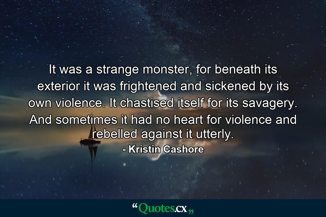 It was a strange monster, for beneath its exterior it was frightened and sickened by its own violence. It chastised itself for its savagery. And sometimes it had no heart for violence and rebelled against it utterly. - Quote by Kristin Cashore