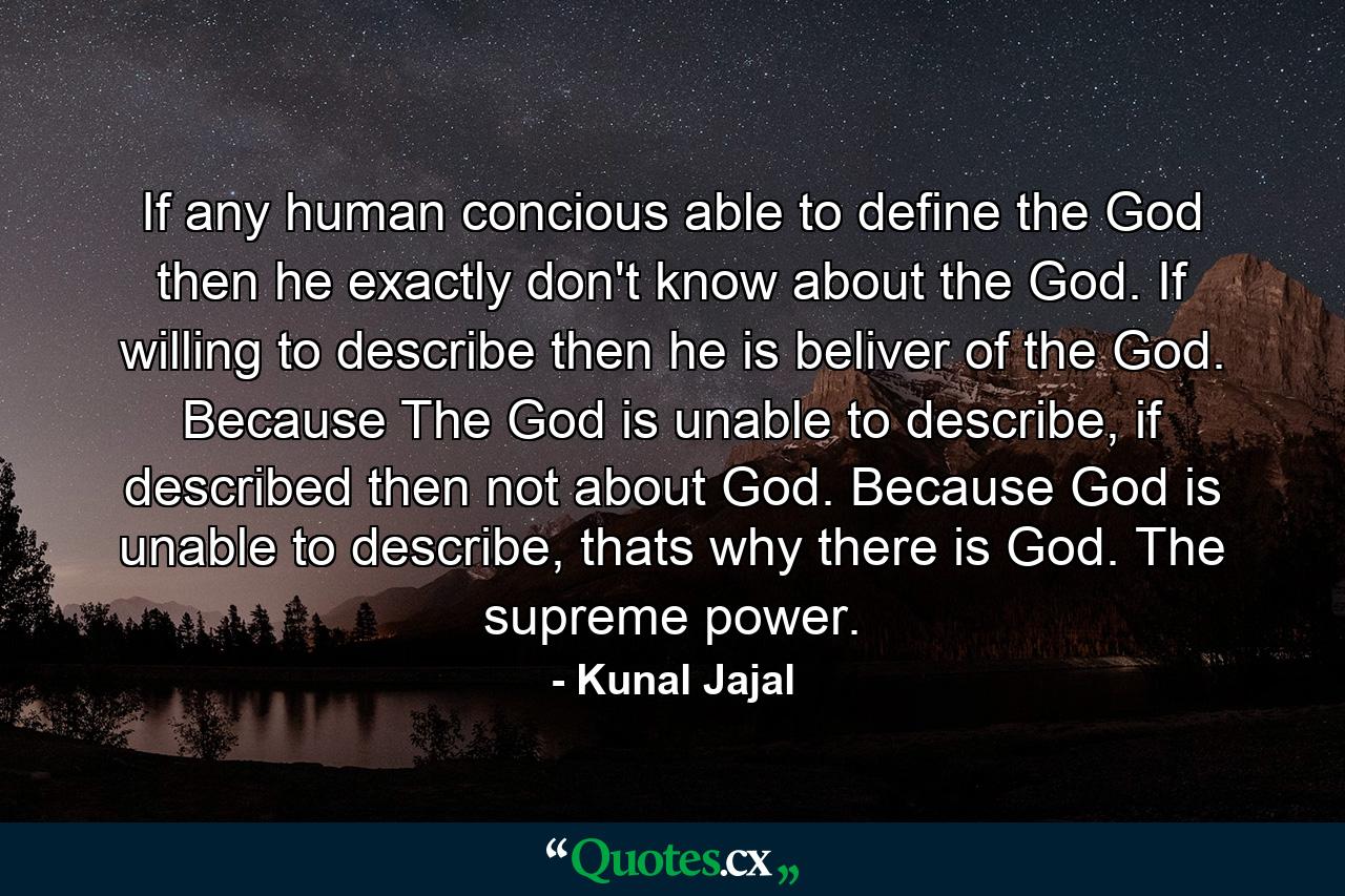 If any human concious able to define the God then he exactly don't know about the God. If willing to describe then he is beliver of the God. Because The God is unable to describe, if described then not about God. Because God is unable to describe, thats why there is God. The supreme power. - Quote by Kunal Jajal