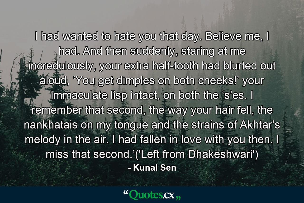 I had wanted to hate you that day. Believe me, I had. And then suddenly, staring at me incredulously, your extra half-tooth had blurted out aloud, ‘You get dimples on both cheeks!’ your immaculate lisp intact, on both the ‘s’es. I remember that second, the way your hair fell, the nankhatais on my tongue and the strains of Akhtar’s melody in the air. I had fallen in love with you then. I miss that second.’('Left from Dhakeshwari') - Quote by Kunal Sen