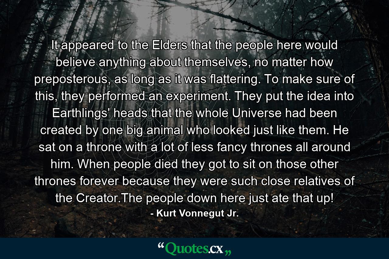 It appeared to the Elders that the people here would believe anything about themselves, no matter how preposterous, as long as it was flattering. To make sure of this, they performed an experiment. They put the idea into Earthlings' heads that the whole Universe had been created by one big animal who looked just like them. He sat on a throne with a lot of less fancy thrones all around him. When people died they got to sit on those other thrones forever because they were such close relatives of the Creator.The people down here just ate that up! - Quote by Kurt Vonnegut Jr.