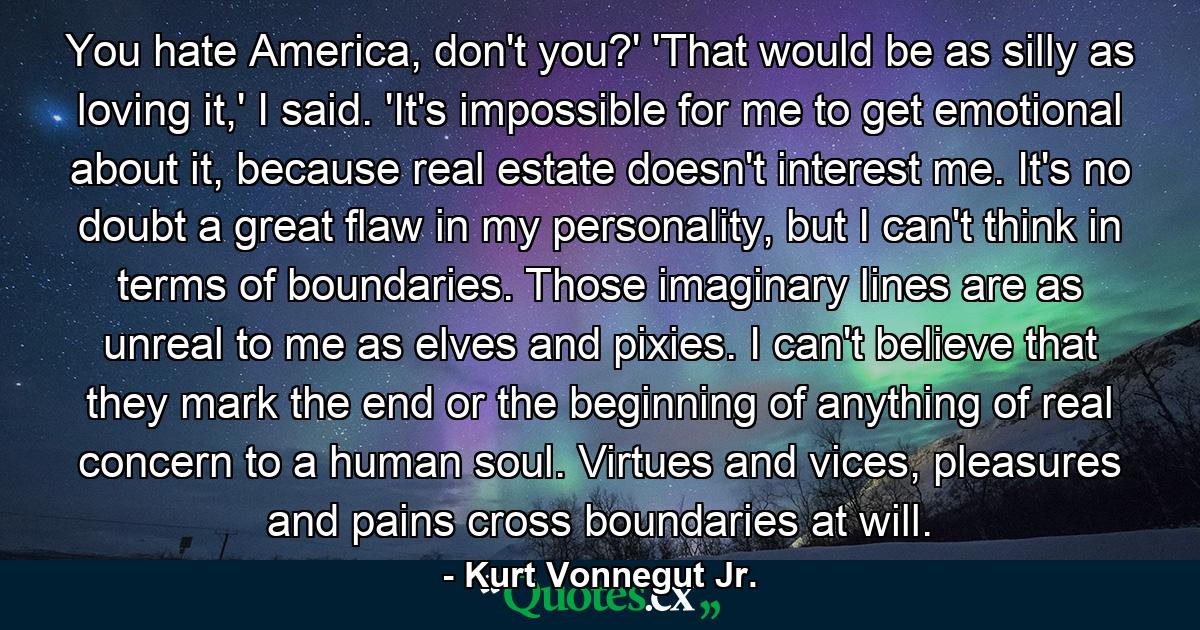 You hate America, don't you?' 'That would be as silly as loving it,' I said. 'It's impossible for me to get emotional about it, because real estate doesn't interest me. It's no doubt a great flaw in my personality, but I can't think in terms of boundaries. Those imaginary lines are as unreal to me as elves and pixies. I can't believe that they mark the end or the beginning of anything of real concern to a human soul. Virtues and vices, pleasures and pains cross boundaries at will. - Quote by Kurt Vonnegut Jr.