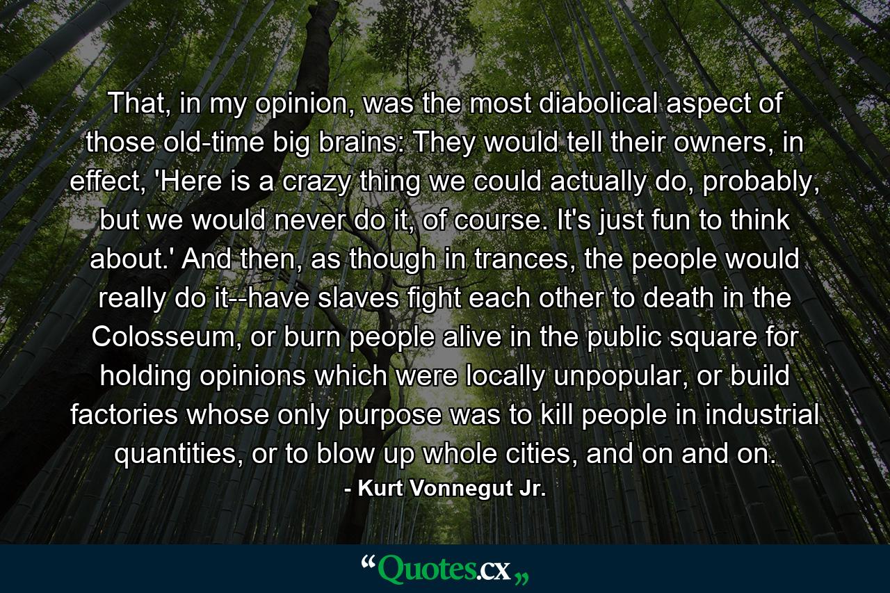 That, in my opinion, was the most diabolical aspect of those old-time big brains: They would tell their owners, in effect, 'Here is a crazy thing we could actually do, probably, but we would never do it, of course. It's just fun to think about.' And then, as though in trances, the people would really do it--have slaves fight each other to death in the Colosseum, or burn people alive in the public square for holding opinions which were locally unpopular, or build factories whose only purpose was to kill people in industrial quantities, or to blow up whole cities, and on and on. - Quote by Kurt Vonnegut Jr.