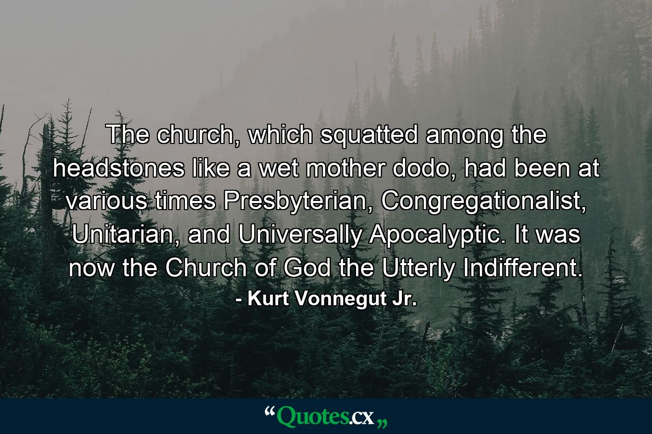 The church, which squatted among the headstones like a wet mother dodo, had been at various times Presbyterian, Congregationalist, Unitarian, and Universally Apocalyptic. It was now the Church of God the Utterly Indifferent. - Quote by Kurt Vonnegut Jr.