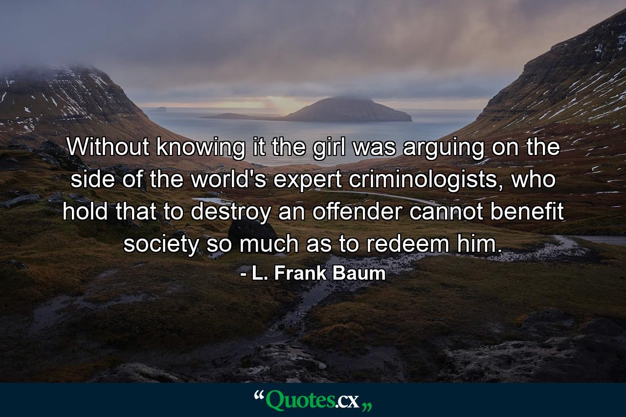 Without knowing it the girl was arguing on the side of the world's expert criminologists, who hold that to destroy an offender cannot benefit society so much as to redeem him. - Quote by L. Frank Baum