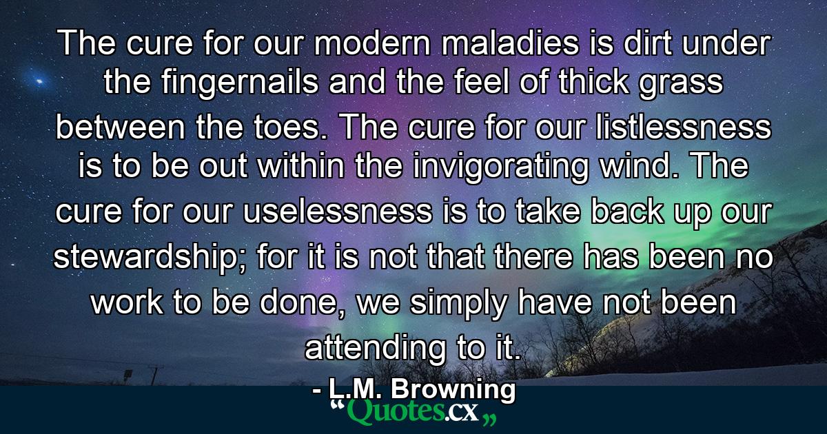 The cure for our modern maladies is dirt under the fingernails and the feel of thick grass between the toes. The cure for our listlessness is to be out within the invigorating wind. The cure for our uselessness is to take back up our stewardship; for it is not that there has been no work to be done, we simply have not been attending to it. - Quote by L.M. Browning