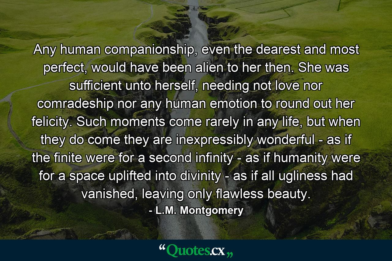 Any human companionship, even the dearest and most perfect, would have been alien to her then. She was sufficient unto herself, needing not love nor comradeship nor any human emotion to round out her felicity. Such moments come rarely in any life, but when they do come they are inexpressibly wonderful - as if the finite were for a second infinity - as if humanity were for a space uplifted into divinity - as if all ugliness had vanished, leaving only flawless beauty. - Quote by L.M. Montgomery