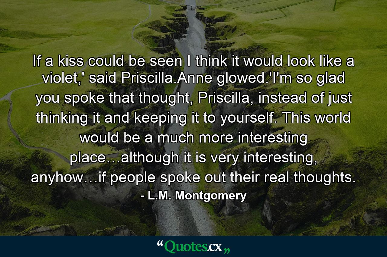 If a kiss could be seen I think it would look like a violet,' said Priscilla.Anne glowed.'I'm so glad you spoke that thought, Priscilla, instead of just thinking it and keeping it to yourself. This world would be a much more interesting place…although it is very interesting, anyhow…if people spoke out their real thoughts. - Quote by L.M. Montgomery