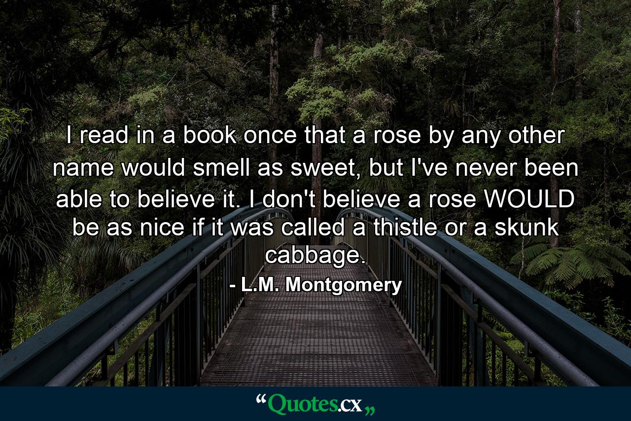 I read in a book once that a rose by any other name would smell as sweet, but I've never been able to believe it. I don't believe a rose WOULD be as nice if it was called a thistle or a skunk cabbage. - Quote by L.M. Montgomery