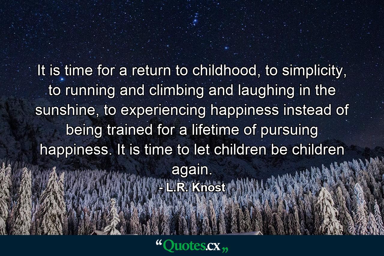 It is time for a return to childhood, to simplicity, to running and climbing and laughing in the sunshine, to experiencing happiness instead of being trained for a lifetime of pursuing happiness. It is time to let children be children again. - Quote by L.R. Knost