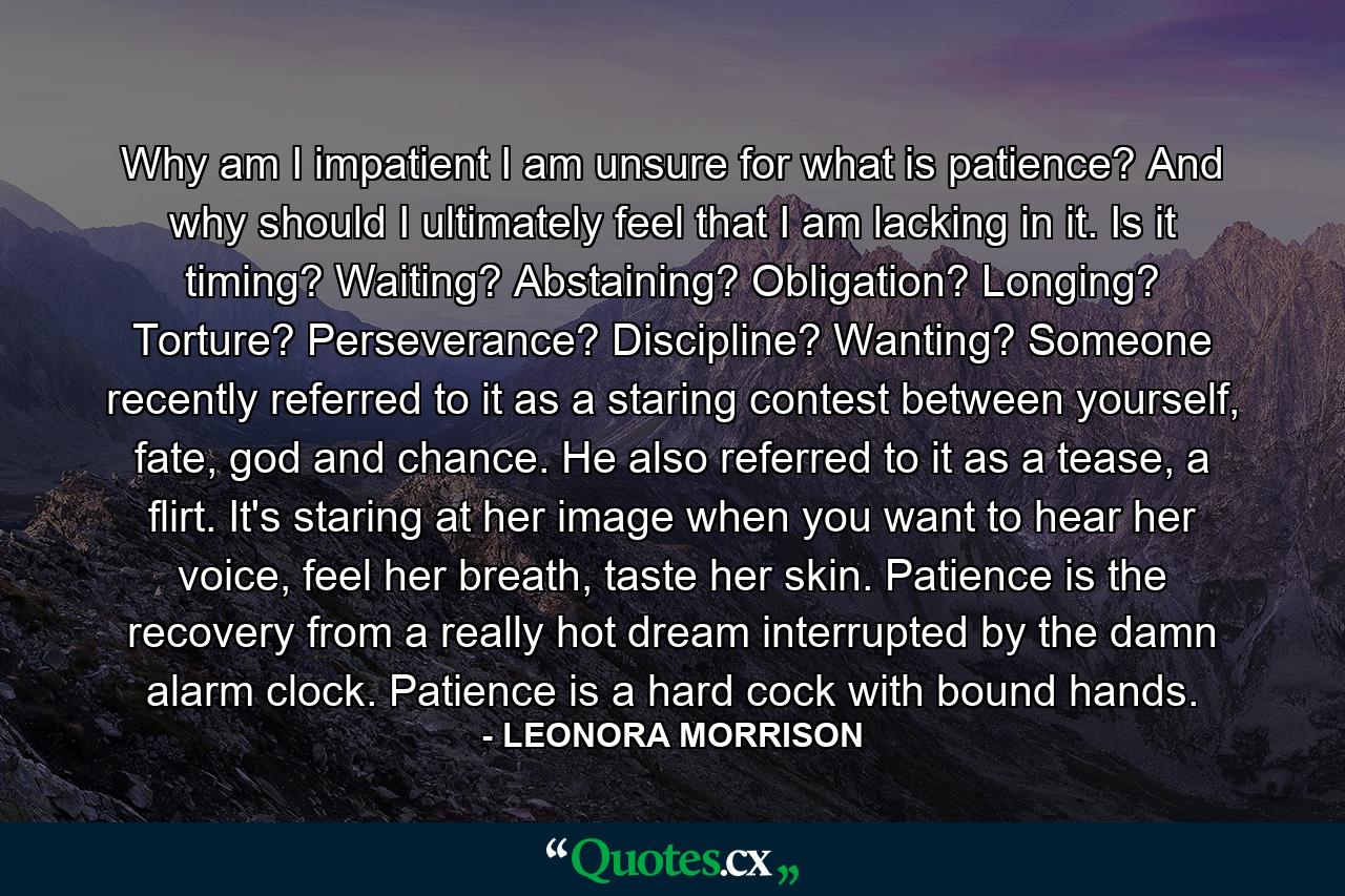 Why am I impatient I am unsure for what is patience? And why should I ultimately feel that I am lacking in it. Is it timing? Waiting? Abstaining? Obligation?  Longing? Torture? Perseverance? Discipline? Wanting? Someone recently referred to it as a staring contest between yourself, fate, god and chance. He also referred to it as a tease, a flirt. It's staring at her image when you want to hear her voice, feel her breath, taste her skin. Patience is the recovery from a really hot dream interrupted by the damn alarm clock. Patience is a hard cock with bound hands. - Quote by LEONORA MORRISON