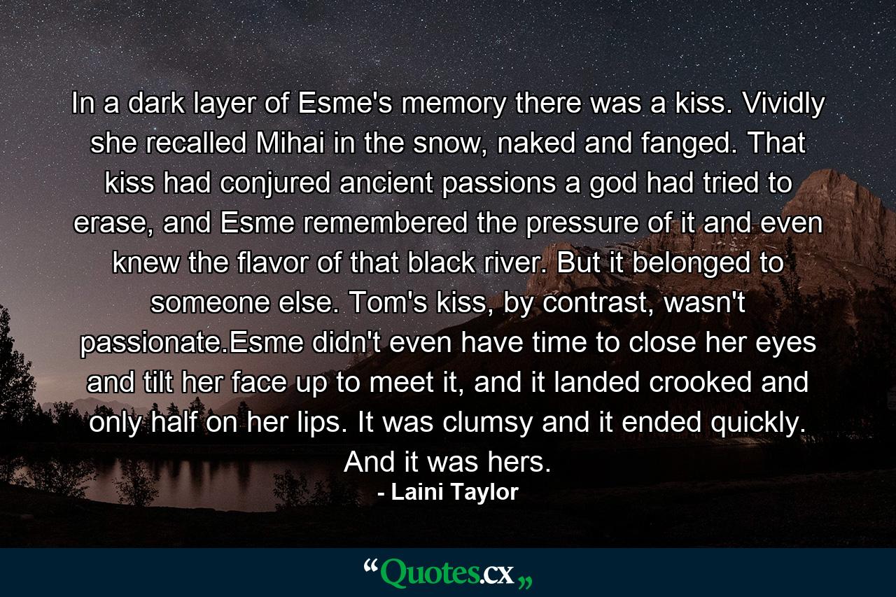 In a dark layer of Esme's memory there was a kiss. Vividly she recalled Mihai in the snow, naked and fanged. That kiss had conjured ancient passions a god had tried to erase, and Esme remembered the pressure of it and even knew the flavor of that black river. But it belonged to someone else. Tom's kiss, by contrast, wasn't passionate.Esme didn't even have time to close her eyes and tilt her face up to meet it, and it landed crooked and only half on her lips. It was clumsy and it ended quickly. And it was hers. - Quote by Laini Taylor