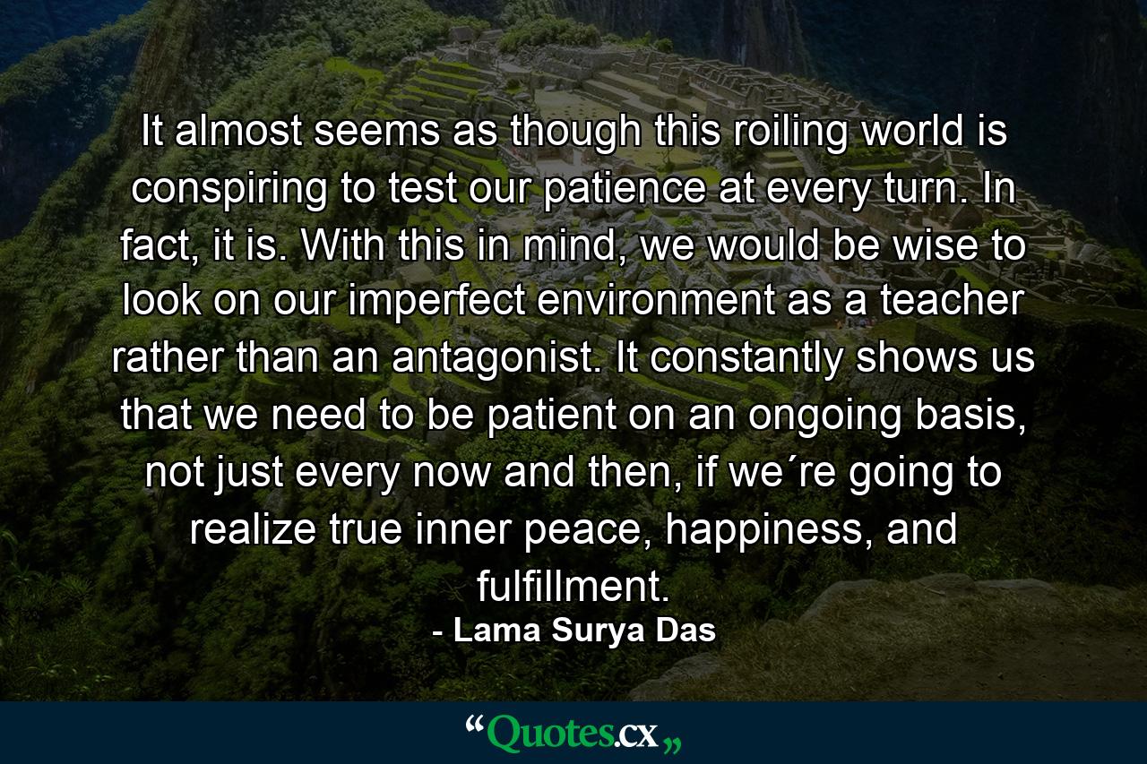 It almost seems as though this roiling world is conspiring to test our patience at every turn. In fact, it is. With this in mind, we would be wise to look on our imperfect environment as a teacher rather than an antagonist. It constantly shows us that we need to be patient on an ongoing basis, not just every now and then, if we´re going to realize true inner peace, happiness, and fulfillment. - Quote by Lama Surya Das