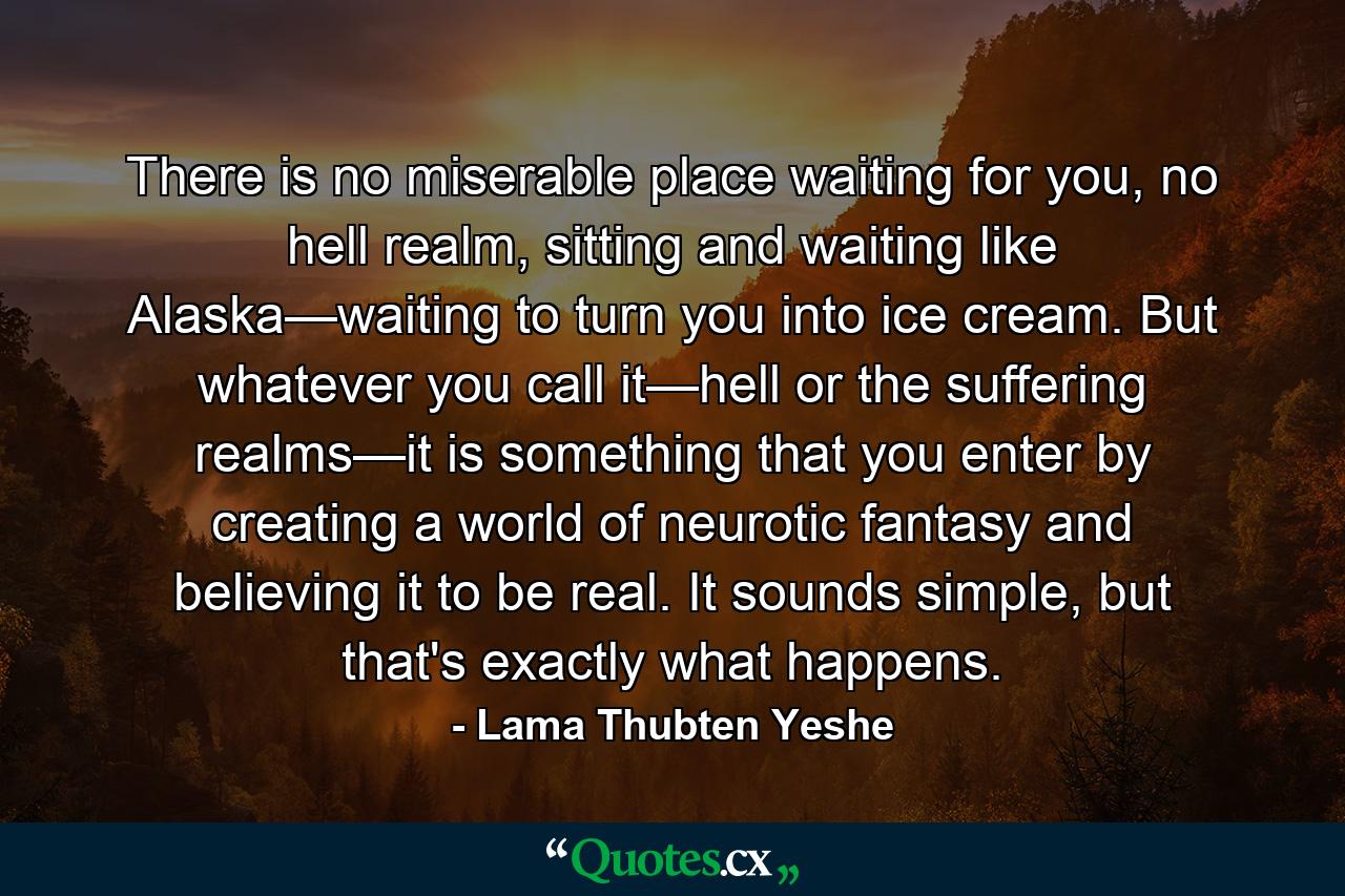 There is no miserable place waiting for you, no hell realm, sitting and waiting like Alaska—waiting to turn you into ice cream. But whatever you call it—hell or the suffering realms—it is something that you enter by creating a world of neurotic fantasy and believing it to be real. It sounds simple, but that's exactly what happens. - Quote by Lama Thubten Yeshe