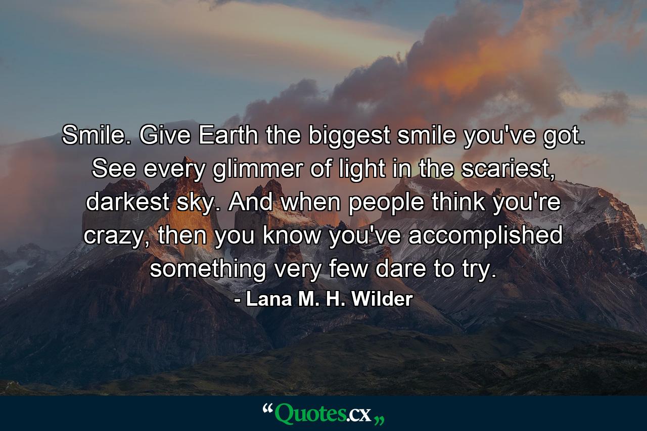 Smile. Give Earth the biggest smile you've got. See every glimmer of light in the scariest, darkest sky. And when people think you're crazy, then you know you've accomplished something very few dare to try. - Quote by Lana M. H. Wilder