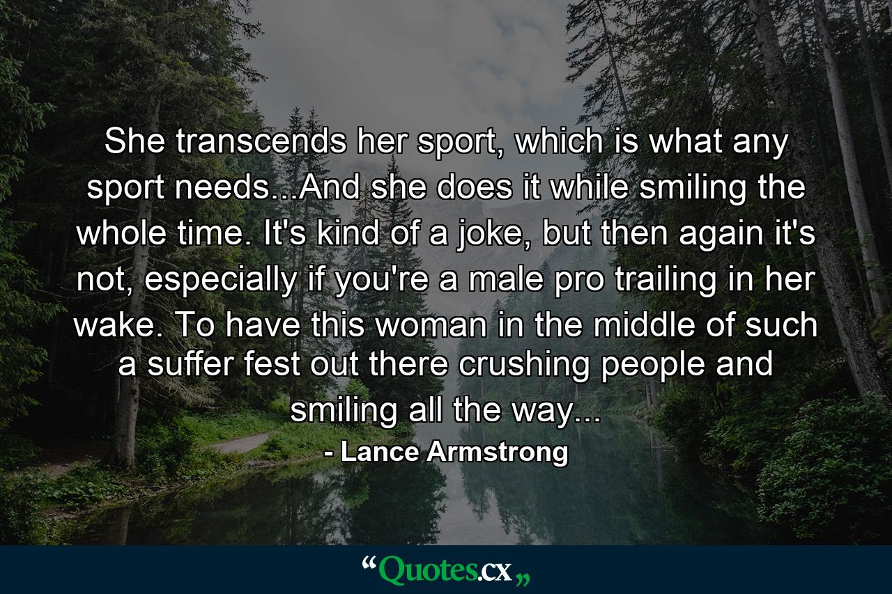 She transcends her sport, which is what any sport needs...And she does it while smiling the whole time. It's kind of a joke, but then again it's not, especially if you're a male pro trailing in her wake. To have this woman in the middle of such a suffer fest out there crushing people and smiling all the way... - Quote by Lance Armstrong