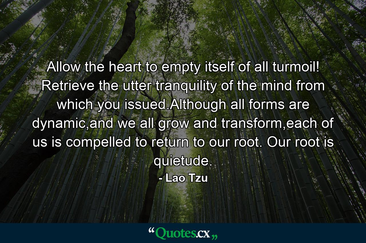 Allow the heart to empty itself of all turmoil! Retrieve the utter tranquility of the mind from which you issued.Although all forms are dynamic,and we all grow and transform,each of us is compelled to return to our root. Our root is quietude. - Quote by Lao Tzu